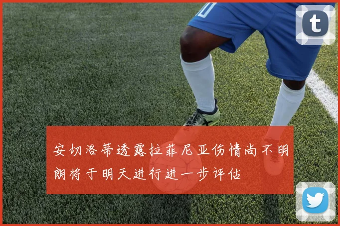 安切洛蒂透露拉菲尼亚伤情尚不明朗将于明天进行进一步评估