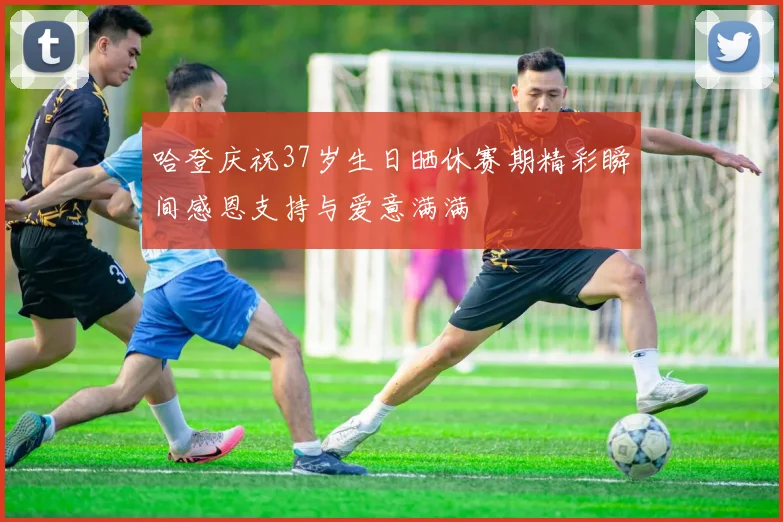 哈登庆祝37岁生日晒休赛期精彩瞬间感恩支持与爱意满满