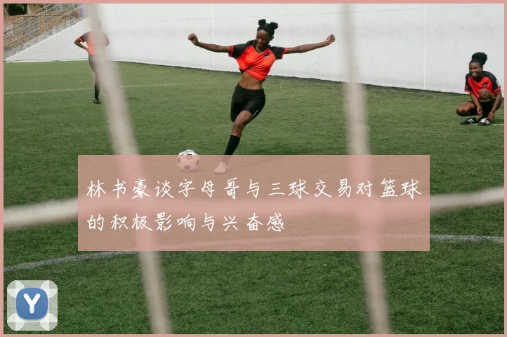 林书豪谈字母哥与三球交易对篮球的积极影响与兴奋感