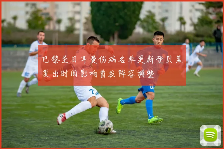 巴黎圣日耳曼伤病名单更新登贝莱复出时间影响首发阵容调整