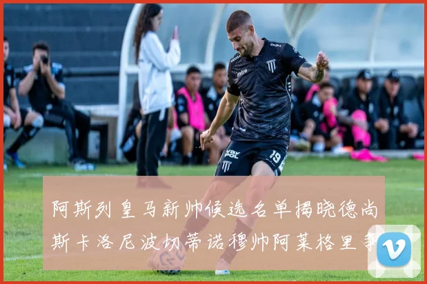 阿斯列皇马新帅候选名单揭晓德尚斯卡洛尼波切蒂诺穆帅阿莱格里争夺教鞭