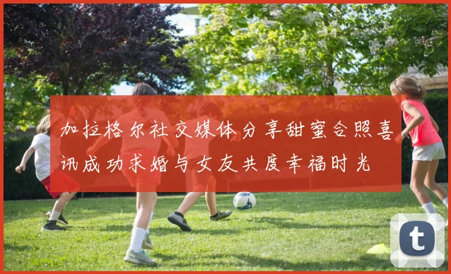 加拉格尔社交媒体分享甜蜜合照喜讯成功求婚与女友共度幸福时光