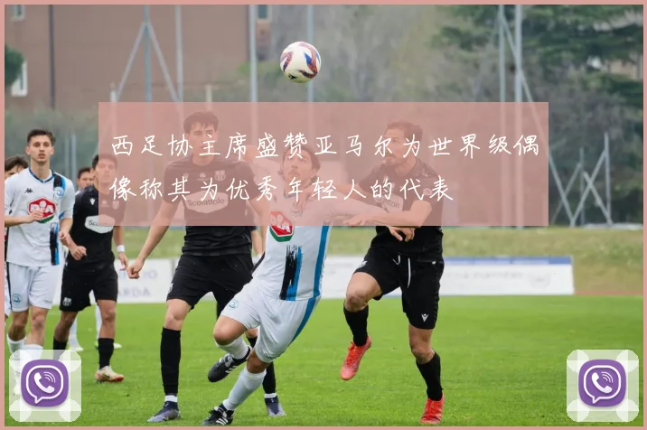 西足协主席盛赞亚马尔为世界级偶像称其为优秀年轻人的代表