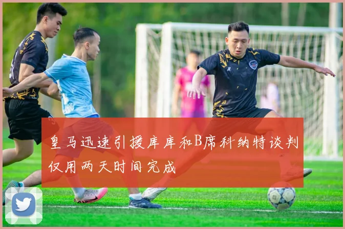 皇马迅速引援库库和B席科纳特谈判仅用两天时间完成