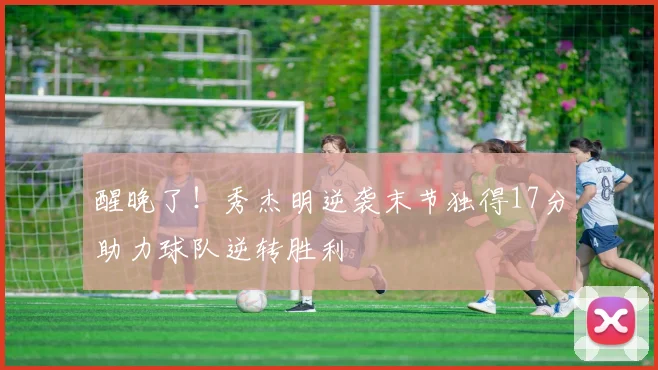 醒晚了!秀杰明逆袭末节独得17分助力球队逆转胜利