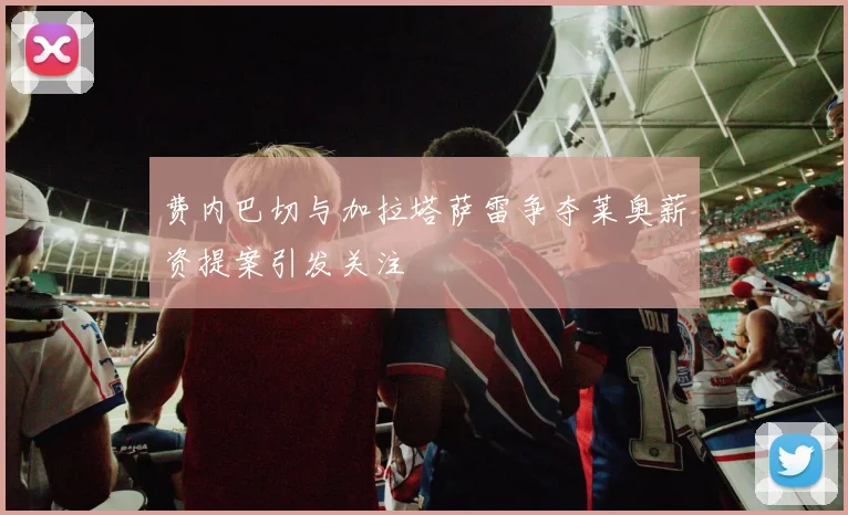 费内巴切与加拉塔萨雷争夺莱奥薪资提案引发关注