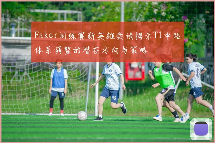 Faker训练赛新英雄尝试揭示T1中路体系调整的潜在方向与策略