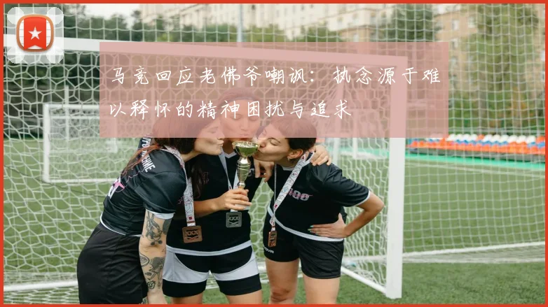 马竞回应老佛爷嘲讽：执念源于难以释怀的精神困扰与追求