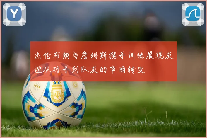 杰伦布朗与詹姆斯携手训练展现友谊从对手到队友的华丽转变