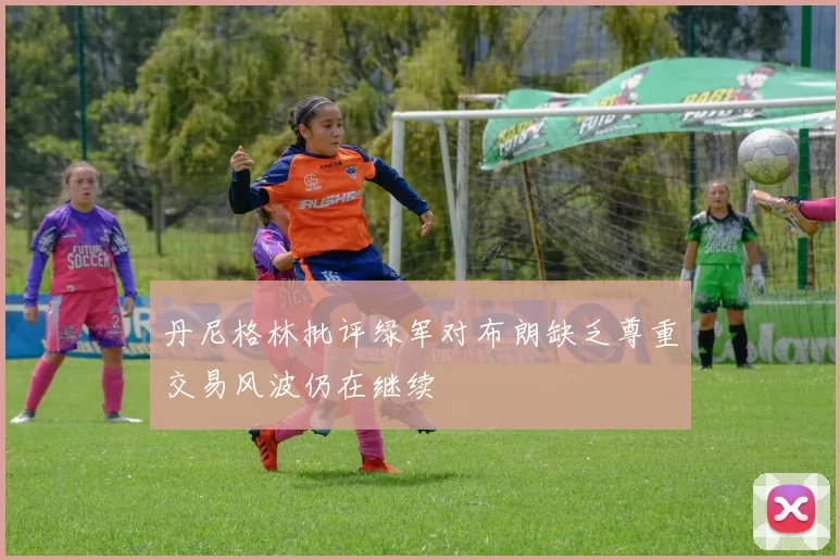 丹尼格林批评绿军对布朗缺乏尊重交易风波仍在继续