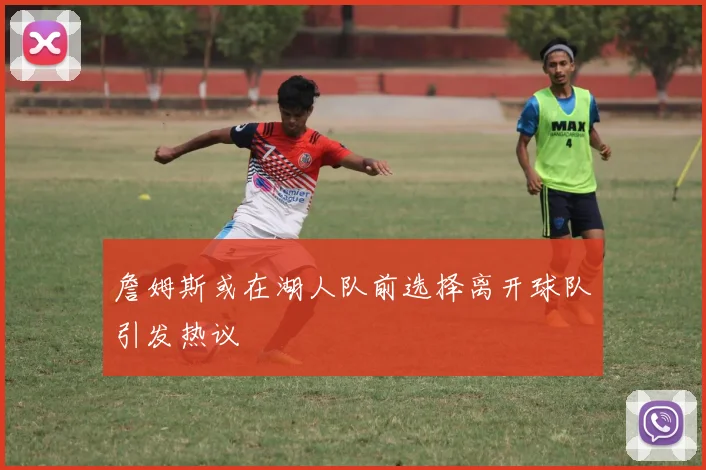 詹姆斯或在湖人队前选择离开球队引发热议