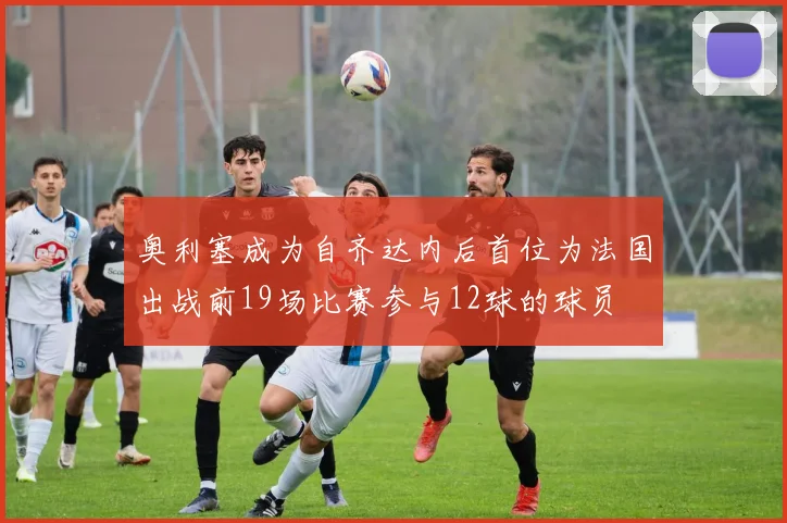 奥利塞成为自齐达内后首位为法国出战前19场比赛参与12球的球员