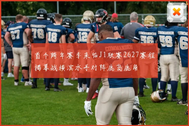 首个跨年赛季来临J1联赛2627赛程揭幕战横滨水手对阵鹿岛鹿角
