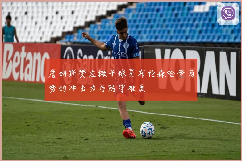 詹姆斯赞左撇子球员布伦森哈登马努的冲击力与防守难度