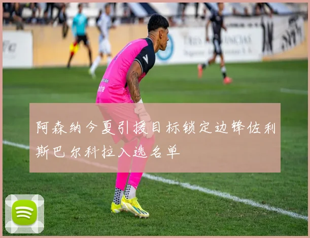 阿森纳今夏引援目标锁定边锋佐利斯巴尔科拉入选名单