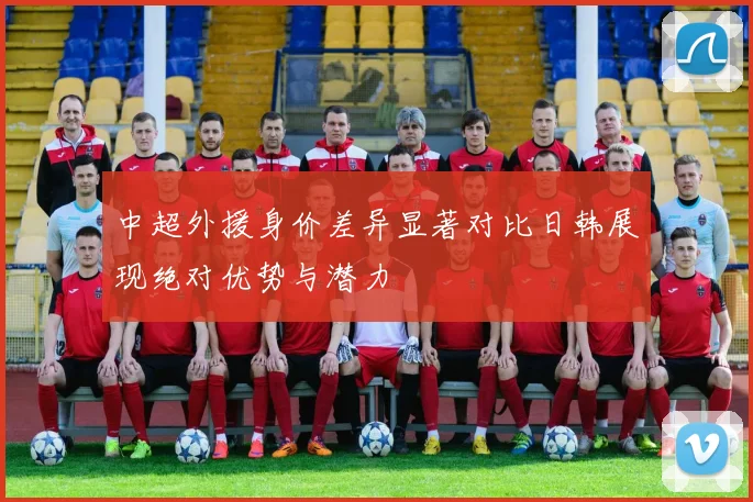 中超外援身价差异显著对比日韩展现绝对优势与潜力