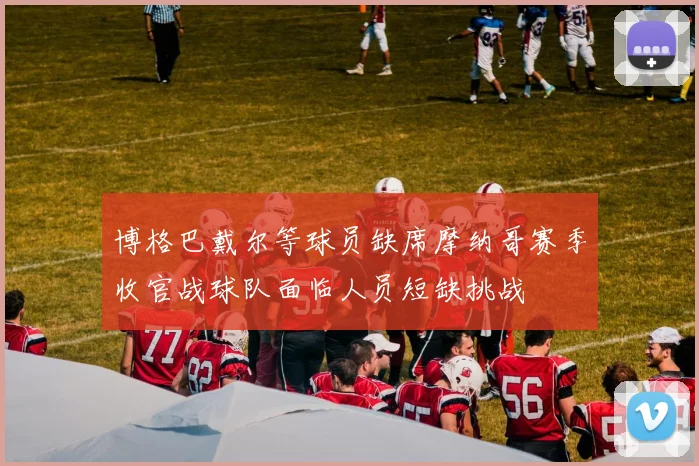 博格巴戴尔等球员缺席摩纳哥赛季收官战球队面临人员短缺挑战