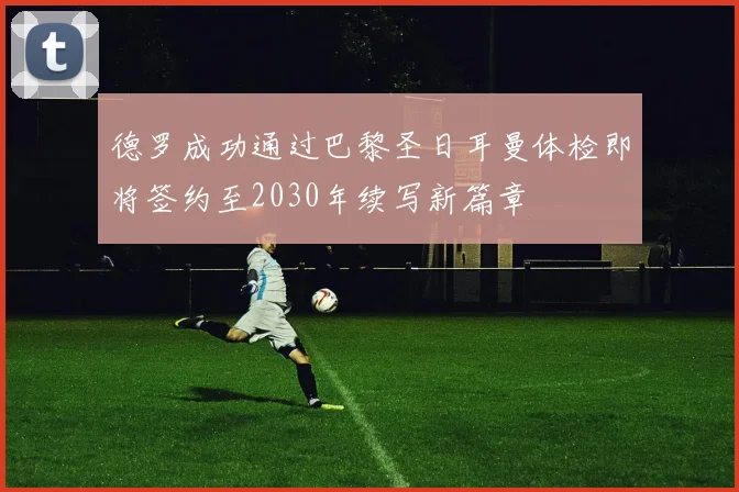 德罗成功通过巴黎圣日耳曼体检即将签约至2030年续写新篇章