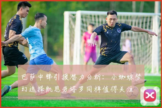 巴萨中锋引援潜力分析：小蜘蛛梦幻选择凯恩劳塔罗同样值得关注