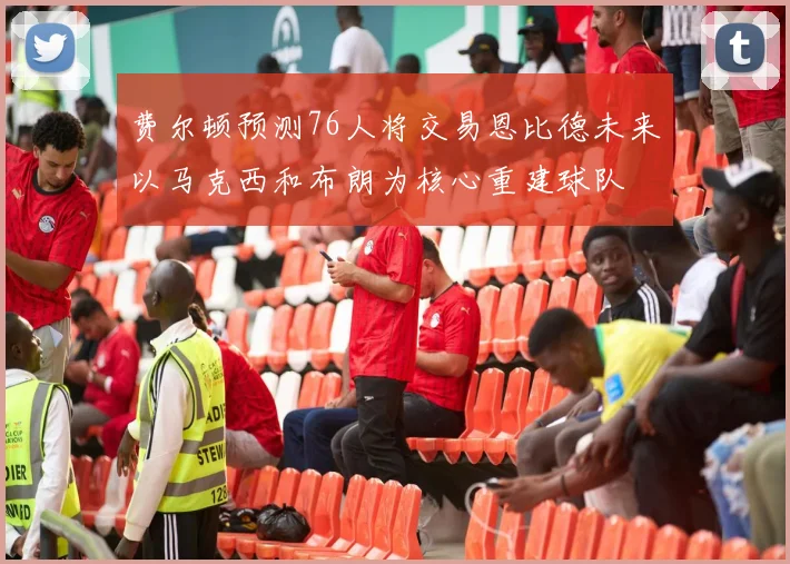费尔顿预测76人将交易恩比德未来以马克西和布朗为核心重建球队