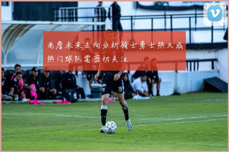 老詹未来去向分析骑士勇士热火成热门球队需密切关注
