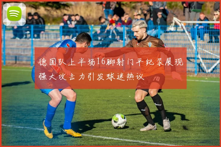 德国队上半场16脚射门平纪录展现强大攻击力引发球迷热议